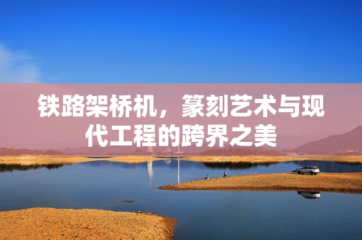 铁路架桥机，篆刻艺术与现代工程的跨界之美