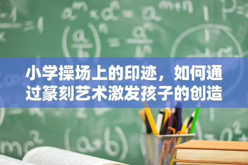 小学操场上的印迹，如何通过篆刻艺术激发孩子的创造力与文化认同？