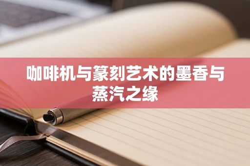 咖啡机与篆刻艺术的墨香与蒸汽之缘