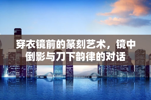 穿衣镜前的篆刻艺术，镜中倒影与刀下韵律的对话