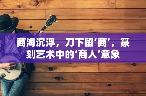 商海沉浮，刀下留‘商’，篆刻艺术中的‘商人’意象