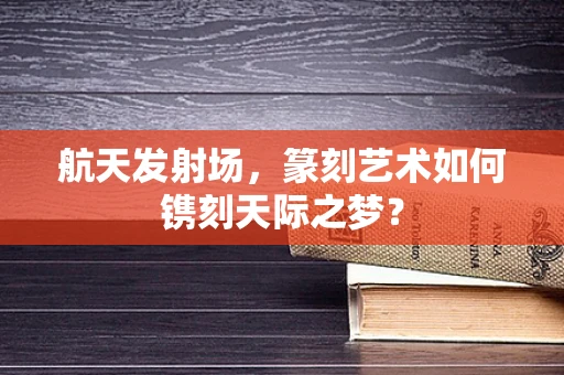航天发射场，篆刻艺术如何镌刻天际之梦？