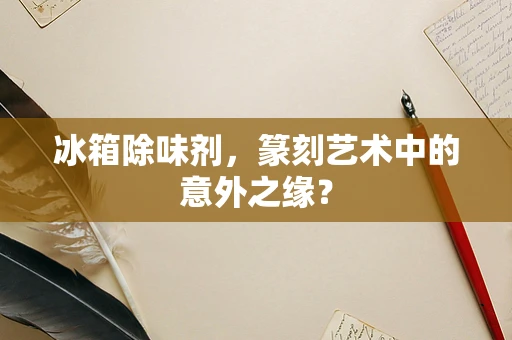 冰箱除味剂，篆刻艺术中的意外之缘？