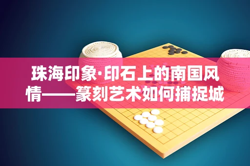 珠海印象·印石上的南国风情——篆刻艺术如何捕捉城市之魂？