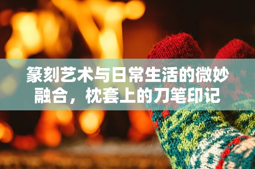 篆刻艺术与日常生活的微妙融合，枕套上的刀笔印记