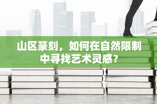 山区篆刻，如何在自然限制中寻找艺术灵感？