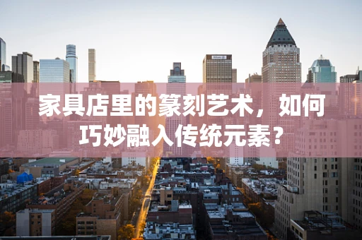 家具店里的篆刻艺术，如何巧妙融入传统元素？
