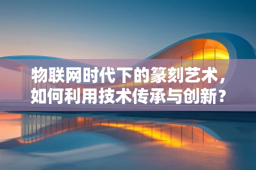 物联网时代下的篆刻艺术，如何利用技术传承与创新？