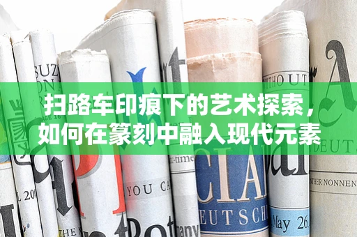 扫路车印痕下的艺术探索，如何在篆刻中融入现代元素？