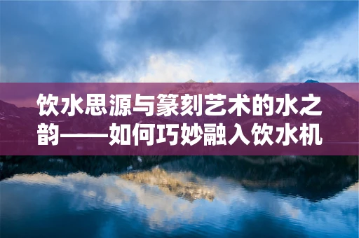 饮水思源与篆刻艺术的水之韵——如何巧妙融入饮水机元素？