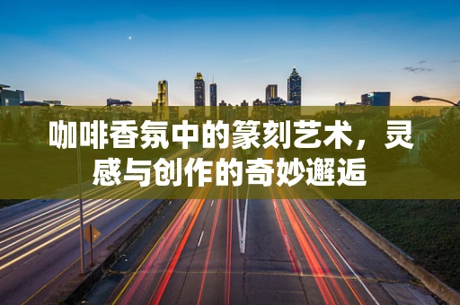 咖啡香氛中的篆刻艺术，灵感与创作的奇妙邂逅