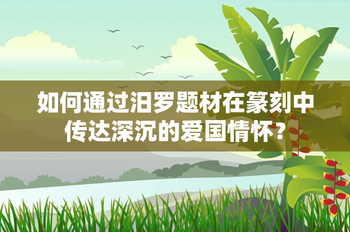 如何通过汨罗题材在篆刻中传达深沉的爱国情怀？