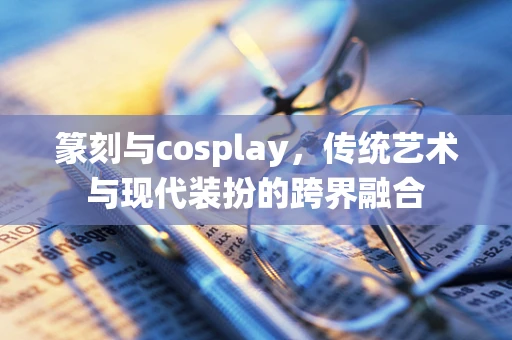 篆刻与cosplay，传统艺术与现代装扮的跨界融合