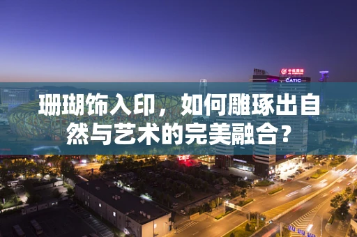 珊瑚饰入印，如何雕琢出自然与艺术的完美融合？