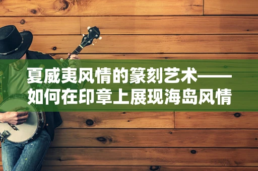夏威夷风情的篆刻艺术——如何在印章上展现海岛风情？