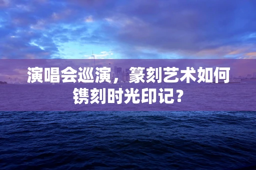 演唱会巡演，篆刻艺术如何镌刻时光印记？