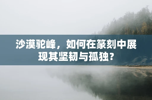 沙漠驼峰，如何在篆刻中展现其坚韧与孤独？