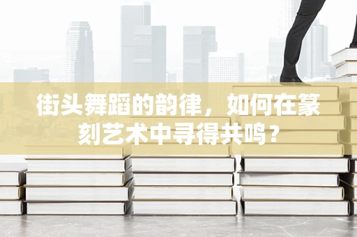街头舞蹈的韵律，如何在篆刻艺术中寻得共鸣？