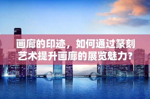 画廊的印迹，如何通过篆刻艺术提升画廊的展览魅力？