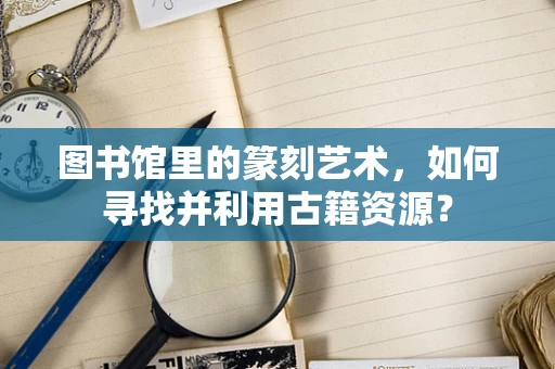 图书馆里的篆刻艺术，如何寻找并利用古籍资源？