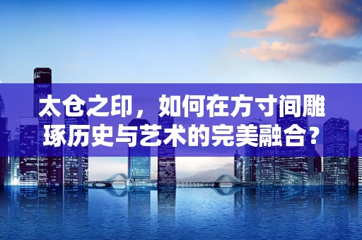 太仓之印，如何在方寸间雕琢历史与艺术的完美融合？