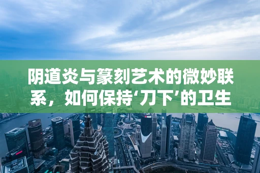 阴道炎与篆刻艺术的微妙联系，如何保持‘刀下’的卫生与健康？