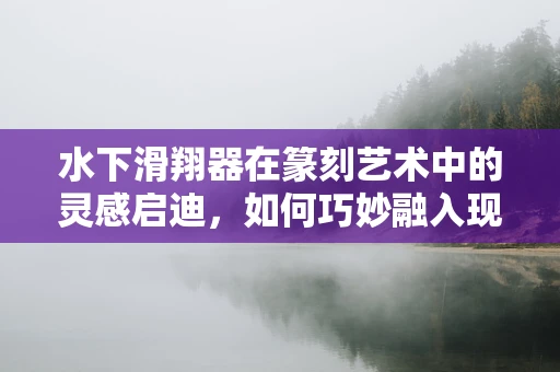 水下滑翔器在篆刻艺术中的灵感启迪，如何巧妙融入现代科技元素？