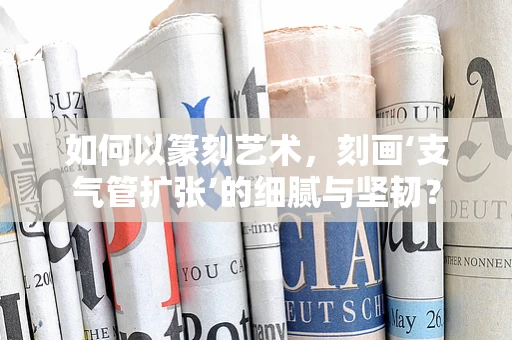如何以篆刻艺术，刻画‘支气管扩张’的细腻与坚韧？