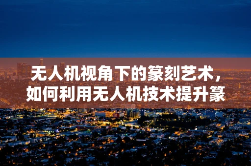 无人机视角下的篆刻艺术，如何利用无人机技术提升篆刻创作的新维度？