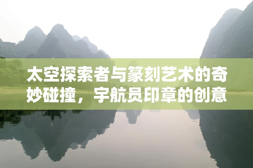 太空探索者与篆刻艺术的奇妙碰撞，宇航员印章的创意构思
