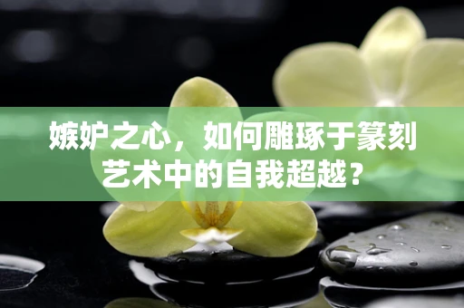 嫉妒之心，如何雕琢于篆刻艺术中的自我超越？