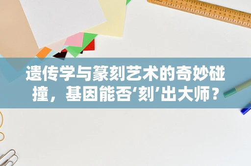 遗传学与篆刻艺术的奇妙碰撞，基因能否‘刻’出大师？