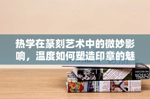 热学在篆刻艺术中的微妙影响，温度如何塑造印章的魅力？