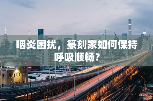 咽炎困扰，篆刻家如何保持呼吸顺畅？