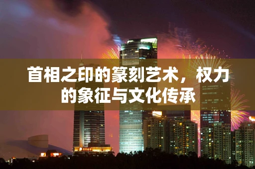 首相之印的篆刻艺术，权力的象征与文化传承