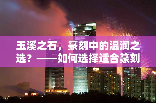 玉溪之石，篆刻中的温润之选？——如何选择适合篆刻的玉溪石料？