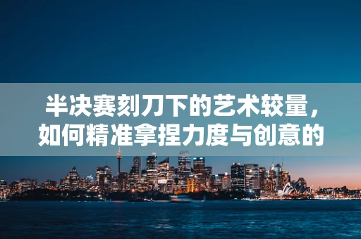 半决赛刻刀下的艺术较量，如何精准拿捏力度与创意的平衡？