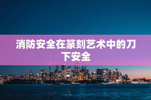 消防安全在篆刻艺术中的刀下安全