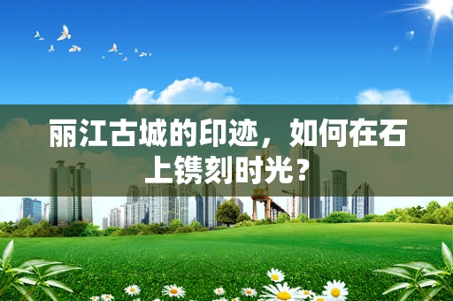 丽江古城的印迹，如何在石上镌刻时光？