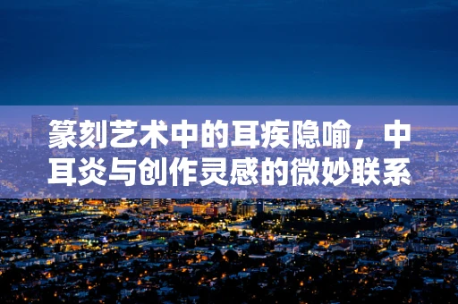 篆刻艺术中的耳疾隐喻，中耳炎与创作灵感的微妙联系