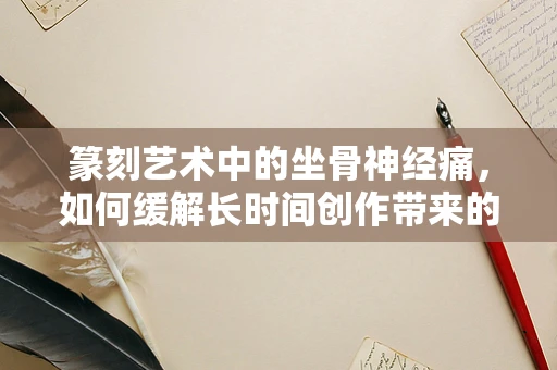 篆刻艺术中的坐骨神经痛，如何缓解长时间创作带来的身体不适？