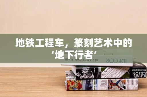 地铁工程车，篆刻艺术中的‘地下行者’