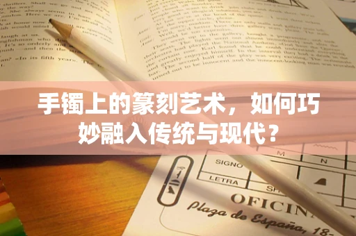 手镯上的篆刻艺术，如何巧妙融入传统与现代？