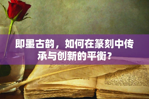 即墨古韵，如何在篆刻中传承与创新的平衡？