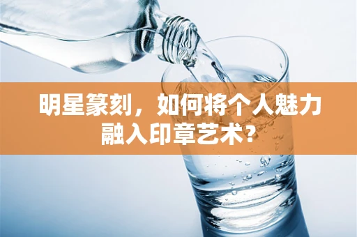 明星篆刻，如何将个人魅力融入印章艺术？