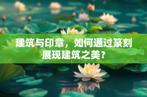 建筑与印章，如何通过篆刻展现建筑之美？