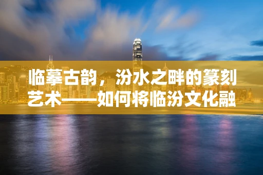 临摹古韵，汾水之畔的篆刻艺术——如何将临汾文化融入篆刻创作？