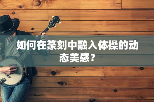 如何在篆刻中融入体操的动态美感？