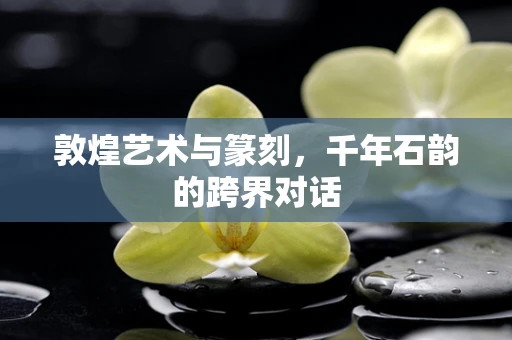 敦煌艺术与篆刻，千年石韵的跨界对话