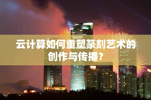 云计算如何重塑篆刻艺术的创作与传播？